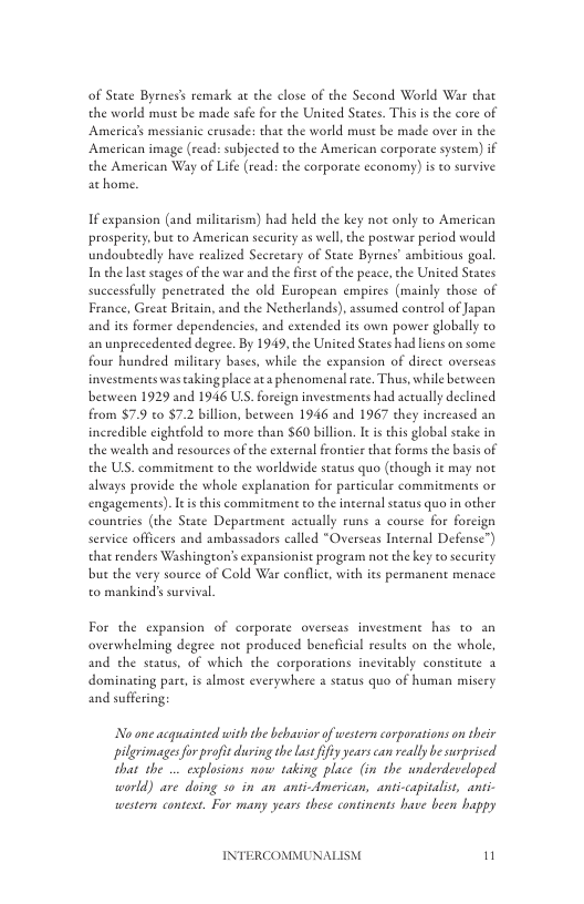 of State Byeness remark at the close of the Second World War that the world must be made safe for the United States. This is the core of Americas messianic crusade: that the world muse be made over in the American image (read: subjected to the American corporate system) if the American Way of Life (read: the corporate economy) is to survive ac home.  If expansion (and militarism) had held the key not only to American prosperiey, but to American sccurity as well, the postwar period would undoubtedly have realized Secretary of State Byres’ ambitious goal. In the lase seages of the war and the first of the peace, the United States successfully peneteated the old European empires (mainly those of France, Great Britain, and the Netherlands), assumed control of apan and its former dependencies, and extended its own power globally to an unprecedented degree. By 1949, the United States had liens on some four hundred military bases, while the expansion of direet overseas investments was aking place ata phenomenal rate. Thus, while beeween beeween 1929 and 1946 US. foreign investments had actually declined from $7.9 o 7.2 billion, between 1946 and 1967 they increased an incredible cightfold to more than $60 billion. It i this global seake in the wealth and resources of the external frontier that forms the basis of the ULS. commitment to the worldwide status quo (though it may not always provide the whole explanation for particular commitments or engagements). s this commitment to the internal seatus quo in other countries (the State Deparement actually runs a course for forcign service officers and ambassadors called “Overseas Internal Defense”) that renders Washingeon’s expansionist progeam not the key to scurity but the very souree of Cold War conflct, with its permanent menace to mankinds survival.  For the expansion of corporate overseas investment has to an overwhelming degree not produced beneficial results on the whole, and the status, of which the corporations incvitably consticute 3 dominating pare, is almost everywhere a status quo of human misery and suffering;  Noone acgquainted with the bebavior of western corporations o heir pilgrimages forprofc during he Last fifty years can really besurprised that the ... explosions now taking place (in the wnderdeveloped world) are doing s in an anti-American, anti-capitalist, ant- western contest. For many years these continens have been happy  INTERCOMMUNALISM n 